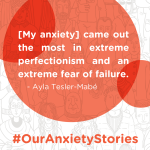 Quote from musician Ayla Tesler-Mabe: "[My anxiety] came out the most in extreme perfectionism and an extreme fear of failure."